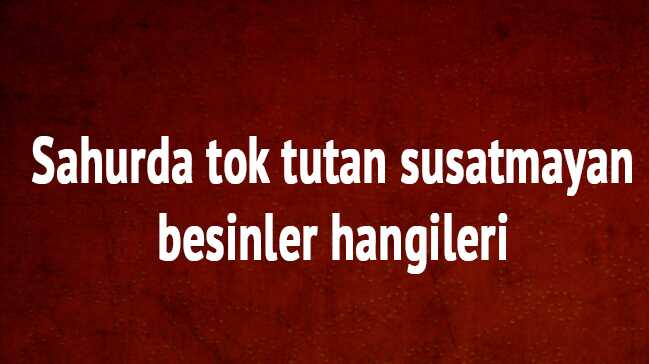 Sahurda tok tutan susatmayan besinler nelerdir, Sahurda neler yemeli sahurda ne yenmez,
